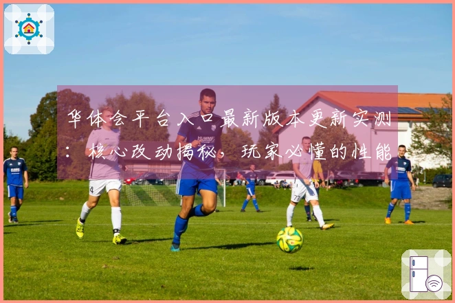 华体会平台入口最新版本更新实测：核心改动揭秘，玩家必懂的性能提升与玩法新变化