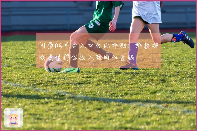 问鼎pg平台入口对比评测：哪款游戏更值得你投入时间和金钱？
