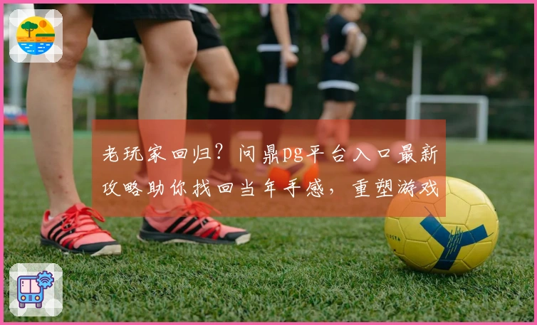 老玩家回归？问鼎pg平台入口最新攻略助你找回当年手感，重塑游戏荣耀