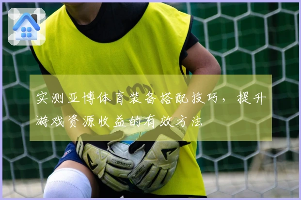 实测亚博体育装备搭配技巧，提升游戏资源收益的有效方法