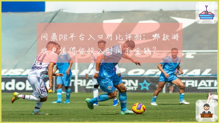 问鼎pg平台入口对比评测：哪款游戏更值得你投入时间和金钱？