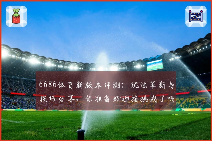 6686体育新版本评测：玩法革新与技巧分享，你准备好迎接挑战了吗？
